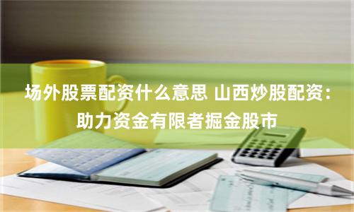 场外股票配资什么意思 山西炒股配资：助力资金有限者掘金股市