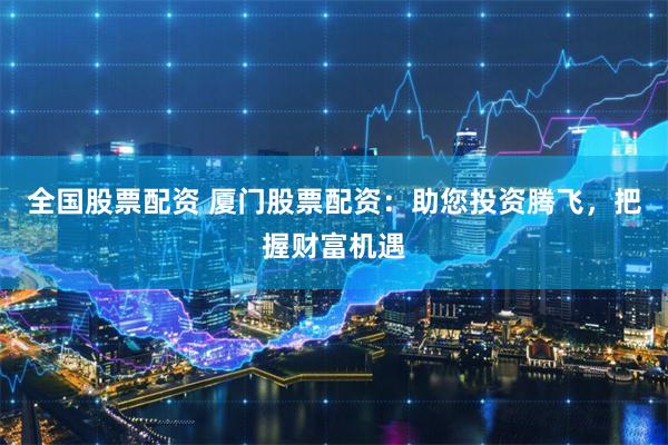 全国股票配资 厦门股票配资：助您投资腾飞，把握财富机遇