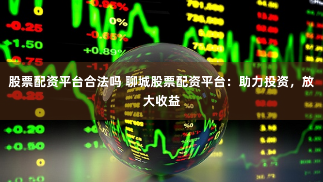 股票配资平台合法吗 聊城股票配资平台：助力投资，放大收益