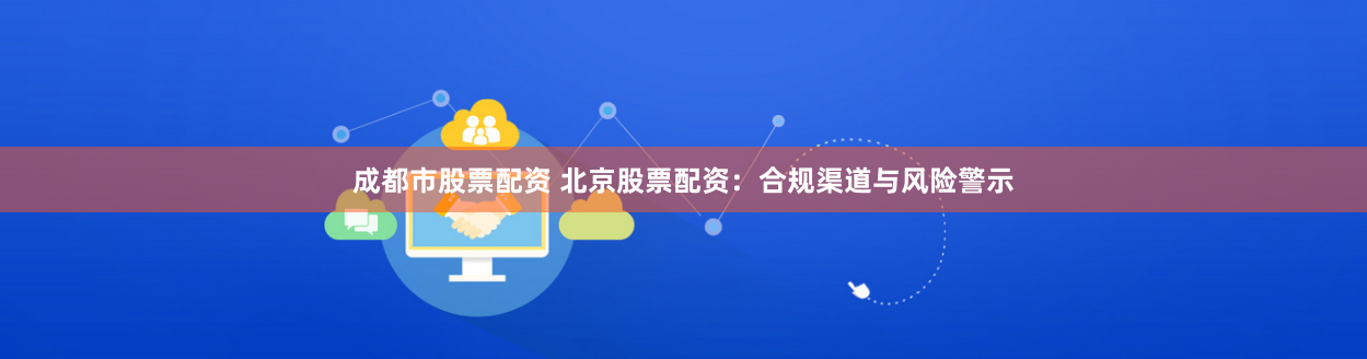 成都市股票配资 北京股票配资：合规渠道与风险警示